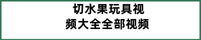 切水果玩具视频大全全部视频