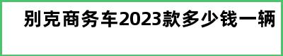 别克商务车2023款多少钱一辆