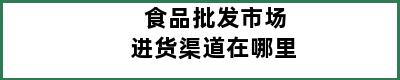 食品批发市场进货渠道在哪里